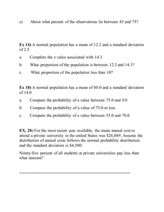 c) About what percent of the observations lie between 45 and 75?
Ex 14) A normal population has a mean of 12.2 and a standard deviation
of 2.5
a. Complete the z value associated with 14.3
b. What proportion of the population is between 12.2 and 14.3?
c. What proportion of the population less than 10?
Ex 18) A normal population has a mean of 80.0 and a standard deviation
of 14.0
a. Compute the probability of a value between 75.0 and 9.0
b. Compute the probability of a value of 75.0 or less
c. Compute the probability of a value between 55.0 and 70.0
EX. 28) For the most recent year available, the mean annual cost to
attend a private university in the united States was $26,889. Assume the
distribution of annual costs follows the normal probability distribution
and the standard deviation is $4,500.
Ninety-five percent of all students at private universities pay less than
what amount?
==============================================
 