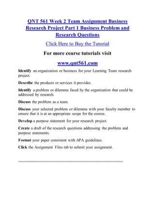 QNT 561 Week 2 Team Assignment Business
Research Project Part 1 Business Problem and
Research Questions
Click Here to Buy the Tutorial
For more course tutorials visit
www.qnt561.com
Identify an organization or business for your Learning Team research
project.
Describe the products or services it provides.
Identify a problem or dilemma faced by the organization that could be
addressed by research.
Discuss the problem as a team.
Discuss your selected problem or dilemma with your faculty member to
ensure that it is at an appropriate scope for the course.
Develop a purpose statement for your research project.
Create a draft of the research questions addressing the problem and
purpose statements.
Format your paper consistent with APA guidelines.
Click the Assignment Files tab to submit your assignment.
==============================================
 