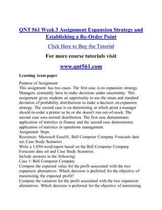 QNT 561 Week 3 Assignment Expansion Strategy and
Establishing a Re-Order Point
Click Here to Buy the Tutorial
For more course tutorials visit
www.qnt561.com
Learning team paper
Purpose of Assignment
This assignment has two cases. The first case is on expansion strategy.
Managers constantly have to make decisions under uncertainty. This
assignment gives students an opportunity to use the mean and standard
deviation of probability distributions to make a decision on expansion
strategy. The second case is on determining at which point a manager
should re-order a printer so he or she doesn't run out-of-stock. The
second case uses normal distribution. The first case demonstrates
application of statistics in finance and the second case demonstrates
application of statistics in operations management.
Assignment Steps
Resources: Microsoft Excel®, Bell Computer Company Forecasts data
set, Case Study Scenarios
Write a 1,050-word report based on the Bell Computer Company
Forecasts data set and Case Study Scenarios.
Include answers to the following:
Case 1: Bell Computer Company
Compute the expected value for the profit associated with the two
expansion alternatives. Which decision is preferred for the objective of
maximizing the expected profit?
Compute the variation for the profit associated with the two expansion
alternatives. Which decision is preferred for the objective of minimizing
 