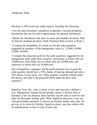 Assignment Steps
Develop a 1,050-word case study analysis including the following:
• Use the sales forecaster’s prediction to describe a normal probability
distribution that can be used to approximate the demand distribution.
• Sketch the distribution and show its mean and standard deviation. Hint:
To find the standard deviation, think Empirical Rule covered in Week 1.
• Compute the probability of a stock-out for the order quantities
suggested by members of the management team (i.e. 15,000; 18,000;
24,000; 28,000).
• Compute the projected profit for the order quantities suggested by the
management team under three scenarios: pessimistic in which sales are
10,000 units, most likely case in which sales are 20,000 units, and
optimistic in which sales are 30,000 units.
One of SuperFun’s managers felt the profit potential was so great the
order quantity should have a 70% chance of meeting demand and only a
30% chance of any stock- outs. What quantity would be ordered under
this policy, and what is the projected profit under the three sales
scenarios?
SuperFun Toys, Inc., sells a variety of new and innovative children’s
toys. Management learned the pre-holiday season is the best time to
introduce a new toy because many families use this time to look for new
ideas for December holiday gifts. When SuperFun discovers a new toy
with good market potential, it chooses an October market entry date. To
get toys in its stores by October, SuperFun places one-time orders with
its manufacturers in June or July of each year.
 