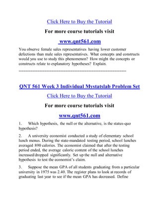 Click Here to Buy the Tutorial
For more course tutorials visit
www.qnt561.com
You observe female sales representatives having lower customer
defections than male sales representatives. What concepts and constructs
would you use to study this phenomenon? How might the concepts or
constructs relate to explanatory hypotheses? Explain.
==============================================
QNT 561 Week 3 Individual Mystatslab Problem Set
Click Here to Buy the Tutorial
For more course tutorials visit
www.qnt561.com
1. Which hypothesis, the null or the alternative, is the status-quo
hypothesis?
2. A university economist conducted a study of elementary school
lunch menus. During the state-mandated testing period, school lunches
averaged 890 calories. The economist claimed that after the testing
period ended, the average caloric content of the school lunches
increased/dropped significantly. Set up the null and alternative
hypothesis to test the economist’s claim.
3. Suppose the mean GPA of all students graduating from a particular
university in 1975 was 2.40. The register plans to look at records of
graduating last year to see if the mean GPA has decreased. Define
 