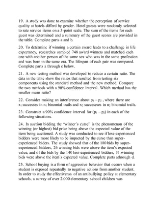 19. A study was done to examine whether the perception of service
quality at hotels differd by gender. Hotel guests were randomly selected
to rate service items on a 5-point scale. The sum of the items for each
guest was determined and a summary of the guest scores are provided in
the table. Complete parts a and b.
20. To determine if winning a certain award leads to a challenge in life
expectancy, researches sampled 748 award winners and matched each
one with another person of the same sex who was in the same profession
and was born in the same era. The lifespan of each pair was compared.
Complete parts a through c below.
21. A new testing method was developed to reduce a certain ratio. The
data in the table show the ratios that resulted from testing six
components using the standard method and the new method. Compare
the two methods with a 90% confidence interval. Which method has the
smaller mean ratio?
22. Consider making an interference about p1 – p2 , where there are
x1 successes in n1 binomial trails and x2 succeseses in n2 binomial trails.
23. Construct a 90% confidence interval for (p1 – p2) in each of the
following situations.
24. In auction bidding the “winner’s curse” is the phenomenon of the
winning (or highest) bid price being above the expected value of the
item being auctioned. A study was conducted to see if less-experienced
bidders were more likely to be impacted by the curse than super-
experienced biders. The study showed that of the 180 bids by super-
experienced bidders, 26 winning bids were above the item’s expected
value, and of the bids by the 140 less-experienced bidders, 31 winning
bids were above the item’s expected value. Complete parts athrough d.
25. School buying is a form of aggressive behavior that occurs when a
student is exposed repeatedly to negative actions from another student.
In order to study the effectivenss of an antibullying policy at elementary
schools, a survey of over 2,000 elementary school children was
 