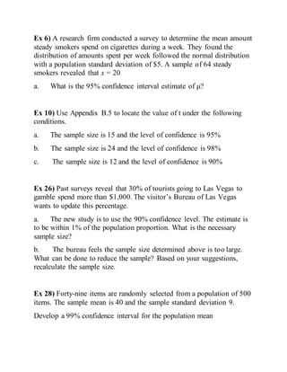 Ex 6) A research firm conducted a survey to determine the mean amount
steady smokers spend on cigarettes during a week. They found the
distribution of amounts spent per week followed the normal distribution
with a population standard deviation of $5. A sample of 64 steady
smokers revealed that x = 20
a. What is the 95% confidence interval estimate of μ?
Ex 10) Use Appendix B.5 to locate the value of t under the following
conditions.
a. The sample size is 15 and the level of confidence is 95%
b. The sample size is 24 and the level of confidence is 98%
c. The sample size is 12 and the level of confidence is 90%
Ex 26) Past surveys reveal that 30% of tourists going to Las Vegas to
gamble spend more than $1,000. The visitor’s Bureau of Las Vegas
wants to update this percentage.
a. The new study is to use the 90% confidence level. The estimate is
to be within 1% of the population proportion. What is the necessary
sample size?
b. The bureau feels the sample size determined above is too large.
What can be done to reduce the sample? Based on your suggestions,
recalculate the sample size.
Ex 28) Forty-nine items are randomly selected from a population of 500
items. The sample mean is 40 and the sample standard deviation 9.
Develop a 99% confidence interval for the population mean
 