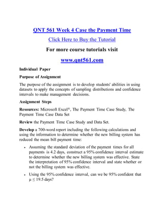 QNT 561 Week 4 Case the Payment Time
Click Here to Buy the Tutorial
For more course tutorials visit
www.qnt561.com
Individual Paper
Purpose of Assignment
The purpose of the assignment is to develop students' abilities in using
datasets to apply the concepts of sampling distributions and confidence
intervals to make management decisions.
Assignment Steps
Resources: Microsoft Excel®, The Payment Time Case Study, The
Payment Time Case Data Set
Review the Payment Time Case Study and Data Set.
Develop a 700-word report including the following calculations and
using the information to determine whether the new billing system has
reduced the mean bill payment time:
 Assuming the standard deviation of the payment times for all
payments is 4.2 days, construct a 95% confidence interval estimate
to determine whether the new billing system was effective. State
the interpretation of 95% confidence interval and state whether or
not the billing system was effective.
 Using the 95% confidence interval, can we be 95% confident that
µ ≤ 19.5 days?
 