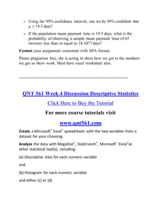  Using the 99% confidence interval, can we be 99% confident that
µ ≤ 19.5 days?
 If the population mean payment time is 19.5 days, what is the
probability of observing a sample mean payment time of 65
invoices less than or equal to 18.1077 days?
Format your assignment consistent with APA format.
Please plagiarism free, she is acting to show how we got to the numbers
we got so show work. Must have excel worksheet also.
==============================================
QNT 561 Week 4 Discussion Descriptive Statistics
Click Here to Buy the Tutorial
For more course tutorials visit
www.qnt561.com
Create a Microsoft® Excel® spreadsheet with the two variables from a
dataset for your choosing.
Analyze the data with MegaStat®, StatCrunch®, Microsoft® Excel®or
other statistical tool(s), including:
(a) Descriptive stats for each numeric variable
and
(b) Histogram for each numeric variable
and either (c) or (d)
 