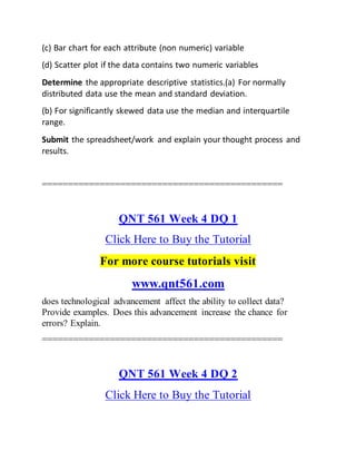 (c) Bar chart for each attribute (non numeric) variable
(d) Scatter plot if the data contains two numeric variables
Determine the appropriate descriptive statistics.(a) For normally
distributed data use the mean and standard deviation.
(b) For significantly skewed data use the median and interquartile
range.
Submit the spreadsheet/work and explain your thought process and
results.
==============================================
QNT 561 Week 4 DQ 1
Click Here to Buy the Tutorial
For more course tutorials visit
www.qnt561.com
does technological advancement affect the ability to collect data?
Provide examples. Does this advancement increase the chance for
errors? Explain.
==============================================
QNT 561 Week 4 DQ 2
Click Here to Buy the Tutorial
 