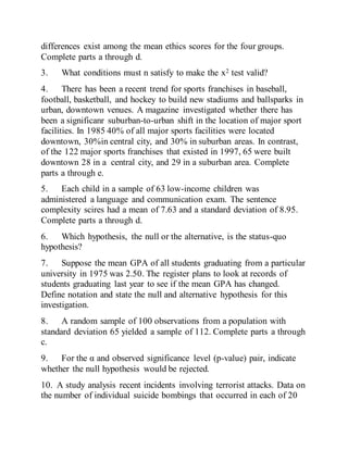 differences exist among the mean ethics scores for the four groups.
Complete parts a through d.
3. What conditions must n satisfy to make the x2 test valid?
4. There has been a recent trend for sports franchises in baseball,
football, basketball, and hockey to build new stadiums and ballsparks in
urban, downtown venues. A magazine investigated whether there has
been a significanr suburban-to-urban shift in the location of major sport
facilities. In 1985 40% of all major sports facilities were located
downtown, 30%in central city, and 30% in suburban areas. In contrast,
of the 122 major sports franchises that existed in 1997, 65 were built
downtown 28 in a central city, and 29 in a suburban area. Complete
parts a through e.
5. Each child in a sample of 63 low-income children was
administered a language and communication exam. The sentence
complexity scires had a mean of 7.63 and a standard deviation of 8.95.
Complete parts a through d.
6. Which hypothesis, the null or the alternative, is the status-quo
hypothesis?
7. Suppose the mean GPA of all students graduating from a particular
university in 1975 was 2.50. The register plans to look at records of
students graduating last year to see if the mean GPA has changed.
Define notation and state the null and alternative hypothesis for this
investigation.
8. A random sample of 100 observations from a population with
standard deviation 65 yielded a sample of 112. Complete parts a through
c.
9. For the α and observed significance level (p-value) pair, indicate
whether the null hypothesis would be rejected.
10. A study analysis recent incidents involving terrorist attacks. Data on
the number of individual suicide bombings that occurred in each of 20
 