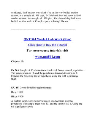 conducted. Each student was asked if he or she ever bullied another
student. In a sample of 1358 boys, 747 claimed they had never bullied
another student. In a sample of 1379 girls, 964 claimed they had never
bullied another student. Complete parts a through f below.
==============================================
QNT 561 Week 4 Lab Work (New)
Click Here to Buy the Tutorial
For more course tutorials visit
www.qnt561.com
Chapter 10:
Ex 2) A Sample of 36 observations is selected from a normal population.
The sample mean is 12, and the population standard deviation is 3.
Conduct the following test of hypothesis using the 0.01 significance
level.
EX. 10) Given the following hypotheses:
H0 : µ = 400
H1: µ ≠ 400
A random sample of 12 observations is selected from a normal
population. The sample mean was 407 and the sample S.D 6. Using the
0.1 significance level:
 