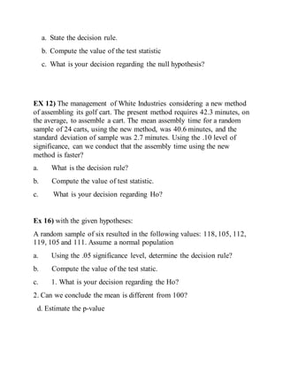a. State the decision rule.
b. Compute the value of the test statistic
c. What is your decision regarding the null hypothesis?
EX 12) The management of White Industries considering a new method
of assembling its golf cart. The present method requires 42.3 minutes, on
the average, to assemble a cart. The mean assembly time for a random
sample of 24 carts, using the new method, was 40.6 minutes, and the
standard deviation of sample was 2.7 minutes. Using the .10 level of
significance, can we conduct that the assembly time using the new
method is faster?
a. What is the decision rule?
b. Compute the value of test statistic.
c. What is your decision regarding Ho?
Ex 16) with the given hypotheses:
A random sample of six resulted in the following values: 118, 105, 112,
119, 105 and 111. Assume a normal population
a. Using the .05 significance level, determine the decision rule?
b. Compute the value of the test static.
c. 1. What is your decision regarding the Ho?
2. Can we conclude the mean is different from 100?
d. Estimate the p-value
 