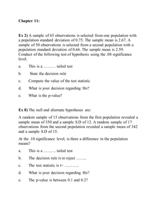 Chapter 11:
Ex 2) A sample of 65 observations is selected from one population with
a population standard deviation of 0.75. The sample mean is 2.67. A
sample of 50 observations is selected from a second population with a
population standard deviation of 0.66. The sample mean is 2.59.
Conduct of the following test of hypothesis using the .08 significance
level.
a. This is a ……… tailed test
b. State the decision rule
c. Compute the value of the test statistic
d. What is your decision regarding Ho?
e. What is the p-value?
Ex 8) The null and alternate hypotheses are:
A random sample of 15 observations from the first population revealed a
sample mean of 350 and a sample S.D of 12. A random sample of 17
observations from the second population revealed a sample mean of 342
and a sample S.D of 15.
At the .10 significance level, is there a difference in the population
means?
a. This is a ……… tailed test
b. The decision rule is to reject ……..
c. The test statistic is t= ………..
d. What is your decision regarding Ho?
e. The p-value is between 0.1 and 0.2?
 