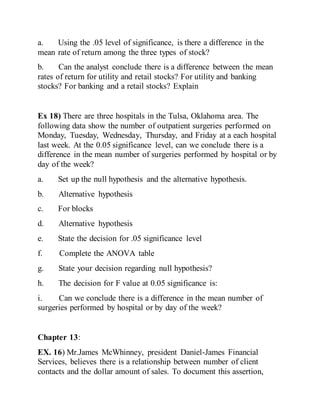 a. Using the .05 level of significance, is there a difference in the
mean rate of return among the three types of stock?
b. Can the analyst conclude there is a difference between the mean
rates of return for utility and retail stocks? For utility and banking
stocks? For banking and a retail stocks? Explain
Ex 18) There are three hospitals in the Tulsa, Oklahoma area. The
following data show the number of outpatient surgeries performed on
Monday, Tuesday, Wednesday, Thursday, and Friday at a each hospital
last week. At the 0.05 significance level, can we conclude there is a
difference in the mean number of surgeries performed by hospital or by
day of the week?
a. Set up the null hypothesis and the alternative hypothesis.
b. Alternative hypothesis
c. For blocks
d. Alternative hypothesis
e. State the decision for .05 significance level
f. Complete the ANOVA table
g. State your decision regarding null hypothesis?
h. The decision for F value at 0.05 significance is:
i. Can we conclude there is a difference in the mean number of
surgeries performed by hospital or by day of the week?
Chapter 13:
EX. 16) Mr.James McWhinney, president Daniel-James Financial
Services, believes there is a relationship between number of client
contacts and the dollar amount of sales. To document this assertion,
 