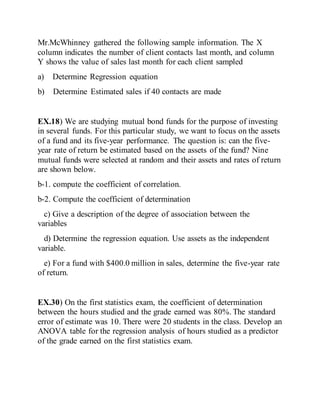 Mr.McWhinney gathered the following sample information. The X
column indicates the number of client contacts last month, and column
Y shows the value of sales last month for each client sampled
a) Determine Regression equation
b) Determine Estimated sales if 40 contacts are made
EX.18) We are studying mutual bond funds for the purpose of investing
in several funds. For this particular study, we want to focus on the assets
of a fund and its five-year performance. The question is: can the five-
year rate of return be estimated based on the assets of the fund? Nine
mutual funds were selected at random and their assets and rates of return
are shown below.
b-1. compute the coefficient of correlation.
b-2. Compute the coefficient of determination
c) Give a description of the degree of association between the
variables
d) Determine the regression equation. Use assets as the independent
variable.
e) For a fund with $400.0 million in sales, determine the five-year rate
of return.
EX.30) On the first statistics exam, the coefficient of determination
between the hours studied and the grade earned was 80%. The standard
error of estimate was 10. There were 20 students in the class. Develop an
ANOVA table for the regression analysis of hours studied as a predictor
of the grade earned on the first statistics exam.
 