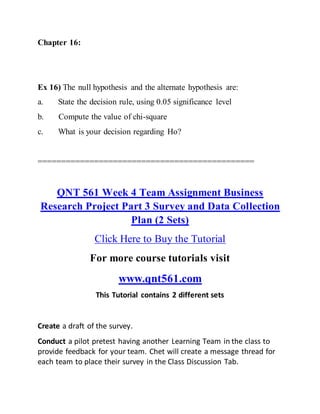 Chapter 16:
Ex 16) The null hypothesis and the alternate hypothesis are:
a. State the decision rule, using 0.05 significance level
b. Compute the value of chi-square
c. What is your decision regarding Ho?
==============================================
QNT 561 Week 4 Team Assignment Business
Research Project Part 3 Survey and Data Collection
Plan (2 Sets)
Click Here to Buy the Tutorial
For more course tutorials visit
www.qnt561.com
This Tutorial contains 2 different sets
Create a draft of the survey.
Conduct a pilot pretest having another Learning Team in the class to
provide feedback for your team. Chet will create a message thread for
each team to place their survey in the Class Discussion Tab.
 