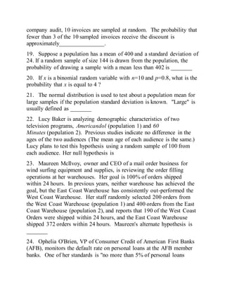 company audit, 10 invoices are sampled at random. The probability that
fewer than 3 of the 10 sampled invoices receive the discount is
approximately_______________.
19. Suppose a population has a mean of 400 and a standard deviation of
24. If a random sample of size 144 is drawn from the population, the
probability of drawing a sample with a mean less than 402 is _______
20. If x is a binomial random variable with n=10 and p=0.8, what is the
probability that x is equal to 4 ?
21. The normal distribution is used to test about a population mean for
large samples if the population standard deviation is known. "Large" is
usually defined as _______
22. Lucy Baker is analyzing demographic characteristics of two
television programs, Americandol (population 1) and 60
Minutes (population 2). Previous studies indicate no difference in the
ages of the two audiences (The mean age of each audience is the same.)
Lucy plans to test this hypothesis using a random sample of 100 from
each audience. Her null hypothesis is
23. Maureen McIlvoy, owner and CEO of a mail order business for
wind surfing equipment and supplies, is reviewing the order filling
operations at her warehouses. Her goal is 100% of orders shipped
within 24 hours. In previous years, neither warehouse has achieved the
goal, but the East Coast Warehouse has consistently out-performed the
West Coast Warehouse. Her staff randomly selected 200 orders from
the West Coast Warehouse (population 1) and 400 orders from the East
Coast Warehouse (population 2), and reports that 190 of the West Coast
Orders were shipped within 24 hours, and the East Coast Warehouse
shipped 372 orders within 24 hours. Maureen's alternate hypothesis is
_______
24. Ophelia O'Brien, VP of Consumer Credit of American First Banks
(AFB), monitors the default rate on personal loans at the AFB member
banks. One of her standards is "no more than 5% of personal loans
 