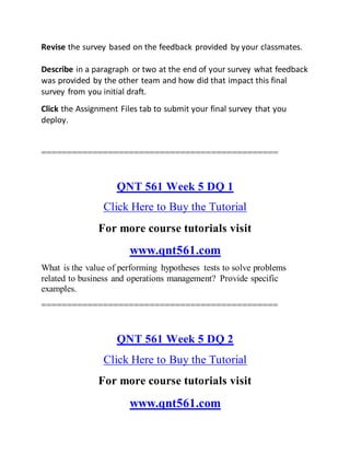 Revise the survey based on the feedback provided by your classmates.
Describe in a paragraph or two at the end of your survey what feedback
was provided by the other team and how did that impact this final
survey from you initial draft.
Click the Assignment Files tab to submit your final survey that you
deploy.
==============================================
QNT 561 Week 5 DQ 1
Click Here to Buy the Tutorial
For more course tutorials visit
www.qnt561.com
What is the value of performing hypotheses tests to solve problems
related to business and operations management? Provide specific
examples.
==============================================
QNT 561 Week 5 DQ 2
Click Here to Buy the Tutorial
For more course tutorials visit
www.qnt561.com
 