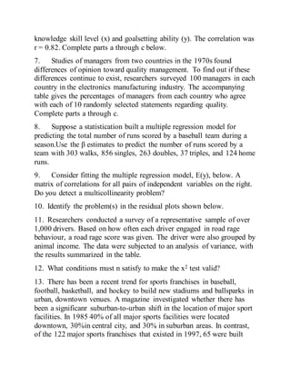 knowledge skill level (x) and goalsetting ability (y). The correlation was
r = 0.82. Complete parts a through c below.
7. Studies of managers from two countries in the 1970s found
differences of opinion toward quality management. To find out if these
differences continue to exist, researchers surveyed 100 managers in each
country in the electronics manufacturing industry. The accompanying
table gives the percentages of managers from each country who agree
with each of 10 randomly selected statements regarding quality.
Complete parts a through c.
8. Suppose a statistication built a multiple regression model for
predicting the total number of runs scored by a baseball team during a
season.Use the β estimates to predict the number of runs scored by a
team with 303 walks, 856 singles, 263 doubles, 37 triples, and 124 home
runs.
9. Consider fitting the multiple regression model, E(y), below. A
matrix of correlations for all pairs of independent variables on the right.
Do you detect a multicollinearity problem?
10. Identify the problem(s) in the residual plots shown below.
11. Researchers conducted a survey of a representative sample of over
1,000 drivers. Based on how often each driver engaged in road rage
behaviour, a road rage score was given. The driver were also grouped by
animal income. The data were subjected to an analysis of variance, with
the results summarized in the table.
12. What conditions must n satisfy to make the x2 test valid?
13. There has been a recent trend for sports franchises in baseball,
football, basketball, and hockey to build new stadiums and ballsparks in
urban, downtown venues. A magazine investigated whether there has
been a significanr suburban-to-urban shift in the location of major sport
facilities. In 1985 40% of all major sports facilities were located
downtown, 30%in central city, and 30% in suburban areas. In contrast,
of the 122 major sports franchises that existed in 1997, 65 were built
 