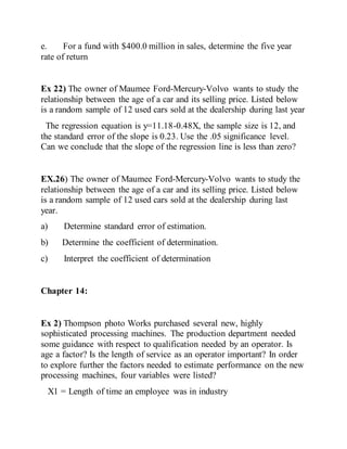 e. For a fund with $400.0 million in sales, determine the five year
rate of return
Ex 22) The owner of Maumee Ford-Mercury-Volvo wants to study the
relationship between the age of a car and its selling price. Listed below
is a random sample of 12 used cars sold at the dealership during last year
The regression equation is y=11.18-0.48X, the sample size is 12, and
the standard error of the slope is 0.23. Use the .05 significance level.
Can we conclude that the slope of the regression line is less than zero?
EX.26) The owner of Maumee Ford-Mercury-Volvo wants to study the
relationship between the age of a car and its selling price. Listed below
is a random sample of 12 used cars sold at the dealership during last
year.
a) Determine standard error of estimation.
b) Determine the coefficient of determination.
c) Interpret the coefficient of determination
Chapter 14:
Ex 2) Thompson photo Works purchased several new, highly
sophisticated processing machines. The production department needed
some guidance with respect to qualification needed by an operator. Is
age a factor? Is the length of service as an operator important? In order
to explore further the factors needed to estimate performance on the new
processing machines, four variables were listed?
X1 = Length of time an employee was in industry
 