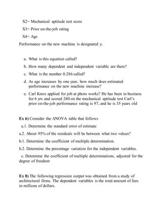 X2= Mechanical aptitude test score
X3= Prior on-the-job rating
X4= Age
Performance on the new machine is designated y.
a. What is this equation called?
b. How many dependent and independent variable are there?
c. What is the number 0.286 called?
d. As age increases by one year, how much does estimated
performance on the new machine increase?
e. Carl Knox applied for job at photo works? He has been in business
for 6 yrs and scored 280 on the mechanical aptitude test Carl’s
prior on-the-job performance rating is 97, and he is 35 years old
Ex 6) Consider the ANOVA table that follows
a.1. Determine the standard error of estimate
a.2. About 95% of the residuals will be between what two values?
b.1. Determine the coefficient of multiple determination.
b.2. Determine the percentage variation for the independent variables.
c. Determine the coefficient of multiple determinations, adjusted for the
degree of freedom
Ex 8) The following regression output was obtained from a study of
architectural firms. The dependent variables is the total amount of fees
in millions of dollars.
 