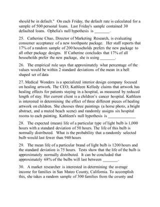 should be in default." On each Friday, the default rate is calculated for a
sample of 500 personal loans. Last Friday's sample contained 30
defaulted loans. Ophelia's null hypothesis is _______.
25. Catherine Chao, Director of Marketing Research, is evaluating
consumer acceptance of a new toothpaste package. Her staff reports that
17% of a random sample of 200 households prefers the new package to
all other package designs. If Catherine concludes that 17% of all
households prefer the new package, she is using _______.
26. The empirical rule says that approximately what percentage of the
values would be within 2 standard deviations of the mean in a bell
shaped set of data
27. Medical Wonders is a specialized interior design company focused
on healing artwork. The CEO, Kathleen Kelledy claims that artwork has
healing effects for patients staying in a hospital, as measured by reduced
length of stay. Her current client is a children’s cancer hospital. Kathleen
is interested in determining the effect of three different pieces of healing
artwork on children. She chooses three paintings (a horse photo, a bright
abstract, and a muted beach scene) and randomly assigns six hospital
rooms to each painting. Kathleen's null hypothesis is _____________
28. The expected (mean) life of a particular type of light bulb is 1,000
hours with a standard deviation of 50 hours. The life of this bulb is
normally distributed. What is the probability that a randomly selected
bulb would last fewer than 940 hours
29. The mean life of a particular brand of light bulb is 1200 hours and
the standard deviation is 75 hours. Tests show that the life of the bulb is
approximately normally distributed. It can be concluded that
approximately 68% of the bulbs will last between _______.
30. A market researcher is interested in determining the average
income for families in San Mateo County, California. To accomplish
this, she takes a random sample of 300 families from the county and
 