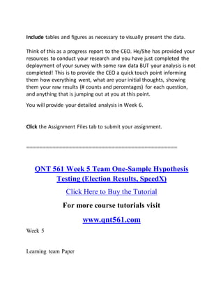 Include tables and figures as necessary to visually present the data.
Think of this as a progress report to the CEO. He/She has provided your
resources to conduct your research and you have just completed the
deployment of your survey with some raw data BUT your analysis is not
completed! This is to provide the CEO a quick touch point informing
them how everything went, what are your initial thoughts, showing
them your raw results (# counts and percentages) for each question,
and anything that is jumping out at you at this point.
You will provide your detailed analysis in Week 6.
Click the Assignment Files tab to submit your assignment.
==============================================
QNT 561 Week 5 Team One-Sample Hypothesis
Testing (Election Results, SpeedX)
Click Here to Buy the Tutorial
For more course tutorials visit
www.qnt561.com
Week 5
Learning team Paper
 