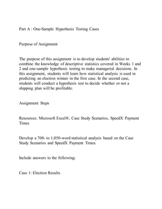 Part A : One-Sample Hypothesis Testing Cases
Purpose of Assignment
The purpose of this assignment is to develop students' abilities to
combine the knowledge of descriptive statistics covered in Weeks 1 and
2 and one-sample hypothesis testing to make managerial decisions. In
this assignment, students will learn how statistical analysis is used in
predicting an election winner in the first case. In the second case,
students will conduct a hypothesis test to decide whether or not a
shipping plan will be profitable.
Assignment Steps
Resources: Microsoft Excel®, Case Study Scenarios, SpeedX Payment
Times
Develop a 700- to 1,050-word statistical analysis based on the Case
Study Scenarios and SpeedX Payment Times.
Include answers to the following:
Case 1: Election Results
 