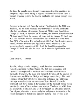 the data, the sample proportion of voters supporting the candidates is
computed. Hypothesis testing is applied to determine whether there is
enough evidence to infer the leading candidate will garner enough votes
to win.
Suppose in the exit poll from the state of Florida during the 2000 year
elections, the pollsters recorded only the votes of the two candidates
who had any chance of winning: Democrat Al Gore and Republican
George W. Bush. In a sample of 765 voters, the number of votes cast for
Al Gore was 358 and the number of votes cast for George W. Bush was
407. The network predicts the candidate as a winner if he wins more
than 50% of the votes. The polls close at 8:00 P.M. Based on the sample
results, conduct a one-sample hypothesis test to determine if the
networks should announce at 8:01 P.M. the Republican candidate
George W. Bush will win the state. Use 0.10 as the significance level
(α).
Case Study #2 – SpeedX
SpeedX, a large courier company, sends invoices to customers
requesting payment within 30 days. The bill lists an address, and
customers are expected to use their own envelopes to return their
payments. Currently, the mean and standard deviation of the amount of
time taken to pay bills are 24 days and 6 days, respectively. The chief
financial officer (CFO) believes including a stamped self-addressed
envelope would decrease the amount of time. She calculates the
improved cash flow from a 2-day decrease in the payment period would
pay for the costs of the envelopes and stamps. You have an MBA from
the University of Phoenix, and work for SpeedX as a business analyst.
One of your job duties is to run analytics and present the results to the
senior management for critical decision-making. You see this as an
 