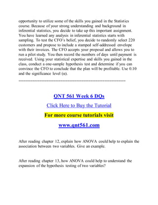 opportunity to utilize some of the skills you gained in the Statistics
course. Because of your strong understanding and background in
inferential statistics, you decide to take up this important assignment.
You have learned any analysis in inferential statistics starts with
sampling. To test the CFO’s belief, you decide to randomly select 220
customers and propose to include a stamped self-addressed envelope
with their invoices. The CFO accepts your proposal and allows you to
run a pilot study. You then record the numbers of days until payment is
received. Using your statistical expertise and skills you gained in the
class, conduct a one-sample hypothesis test and determine if you can
convince the CFO to conclude that the plan will be profitable. Use 0.10
and the significance level (α).
==============================================
QNT 561 Week 6 DQs
Click Here to Buy the Tutorial
For more course tutorials visit
www.qnt561.com
After reading chapter 12, explain how ANOVA could help to explain the
association between two variables. Give an example.
After reading chapter 13, how ANOVA could help to understand the
expansion of the hypothesis testing of two variables?
 