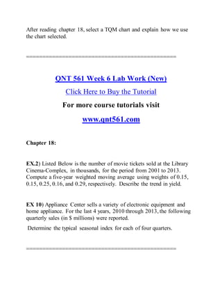 After reading chapter 18, select a TQM chart and explain how we use
the chart selected.
==============================================
QNT 561 Week 6 Lab Work (New)
Click Here to Buy the Tutorial
For more course tutorials visit
www.qnt561.com
Chapter 18:
EX.2) Listed Below is the number of movie tickets sold at the Library
Cinema-Complex, in thousands, for the period from 2001 to 2013.
Compute a five-year weighted moving average using weights of 0.15,
0.15, 0.25, 0.16, and 0.29, respectively. Describe the trend in yield.
EX 10) Appliance Center sells a variety of electronic equipment and
home appliance. For the last 4 years, 2010 through 2013, the following
quarterly sales (in $ millions) were reported.
Determine the typical seasonal index for each of four quarters.
==============================================
 