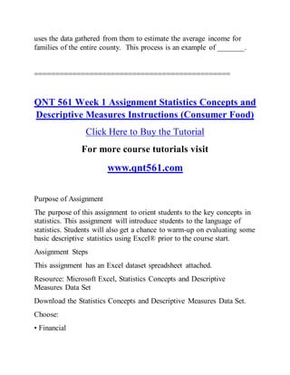 uses the data gathered from them to estimate the average income for
families of the entire county. This process is an example of _______.
==============================================
QNT 561 Week 1 Assignment Statistics Concepts and
Descriptive Measures Instructions (Consumer Food)
Click Here to Buy the Tutorial
For more course tutorials visit
www.qnt561.com
Purpose of Assignment
The purpose of this assignment to orient students to the key concepts in
statistics. This assignment will introduce students to the language of
statistics. Students will also get a chance to warm-up on evaluating some
basic descriptive statistics using Excel® prior to the course start.
Assignment Steps
This assignment has an Excel dataset spreadsheet attached.
Resource: Microsoft Excel, Statistics Concepts and Descriptive
Measures Data Set
Download the Statistics Concepts and Descriptive Measures Data Set.
Choose:
• Financial
 