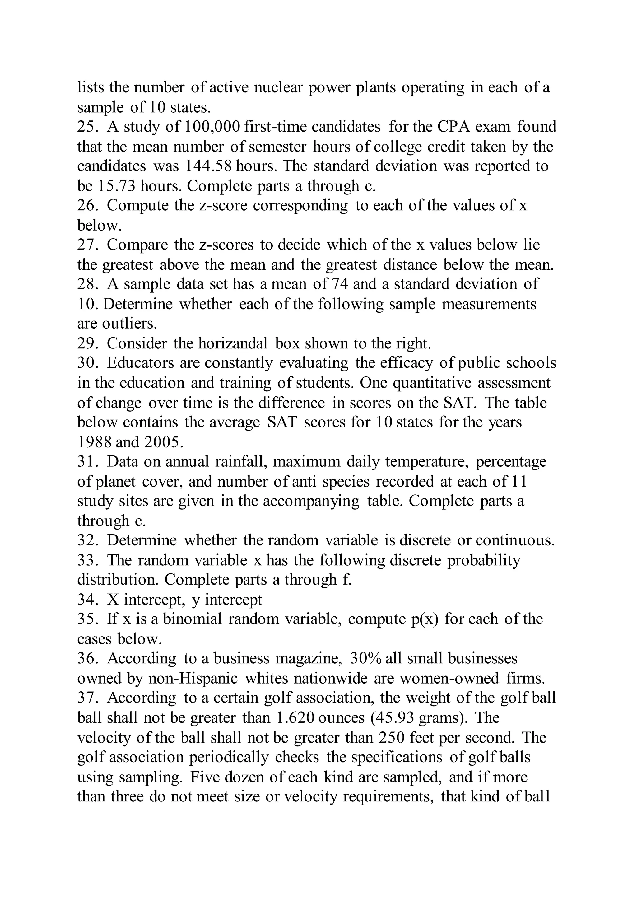 lists the number of active nuclear power plants operating in each of a
sample of 10 states.
25. A study of 100,000 first-time candidates for the CPA exam found
that the mean number of semester hours of college credit taken by the
candidates was 144.58 hours. The standard deviation was reported to
be 15.73 hours. Complete parts a through c.
26. Compute the z-score corresponding to each of the values of x
below.
27. Compare the z-scores to decide which of the x values below lie
the greatest above the mean and the greatest distance below the mean.
28. A sample data set has a mean of 74 and a standard deviation of
10. Determine whether each of the following sample measurements
are outliers.
29. Consider the horizandal box shown to the right.
30. Educators are constantly evaluating the efficacy of public schools
in the education and training of students. One quantitative assessment
of change over time is the difference in scores on the SAT. The table
below contains the average SAT scores for 10 states for the years
1988 and 2005.
31. Data on annual rainfall, maximum daily temperature, percentage
of planet cover, and number of anti species recorded at each of 11
study sites are given in the accompanying table. Complete parts a
through c.
32. Determine whether the random variable is discrete or continuous.
33. The random variable x has the following discrete probability
distribution. Complete parts a through f.
34. X intercept, y intercept
35. If x is a binomial random variable, compute p(x) for each of the
cases below.
36. According to a business magazine, 30% all small businesses
owned by non-Hispanic whites nationwide are women-owned firms.
37. According to a certain golf association, the weight of the golf ball
ball shall not be greater than 1.620 ounces (45.93 grams). The
velocity of the ball shall not be greater than 250 feet per second. The
golf association periodically checks the specifications of golf balls
using sampling. Five dozen of each kind are sampled, and if more
than three do not meet size or velocity requirements, that kind of ball
 