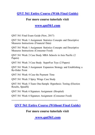 QNT 561 Entire Course (With Final Guide)
For more course tutorials visit
www.qnt561.com
QNT 561 Final Exam Guide (New, 2017)
QNT 561 Week 1 Assignment Statistics Concepts and Descriptive
Measures Instructions (Financial Data)
QNT 561 Week 1 Assignment Statistics Concepts and Descriptive
Measures Instructions (Consumer Food)
QNT 561 Week 2 Case Study MBA Schools in Asia Pacific (2
Papers)
QNT 561 Week 3 Case Study SuperFun Toys (2 Papers)
QNT 561 Week 3 Assignment Expansion Strategy and Establishing a
Re-Order Point
QNT 561 Week 4 Case the Payment Time
QNT 561 Week 5 Spicy Wings Case Study
QNT 561 Week 5 Team One-Sample Hypothesis Testing (Election
Results, SpeedX)
QNT 561 Week 6 Signature Assignment (Hospital)
QNT 561 Week 6 Signature Assignment (Consumer Food)
==============================================
QNT 561 Entire Course (Without Final Guide)
For more course tutorials visit
www.qnt561.com
 