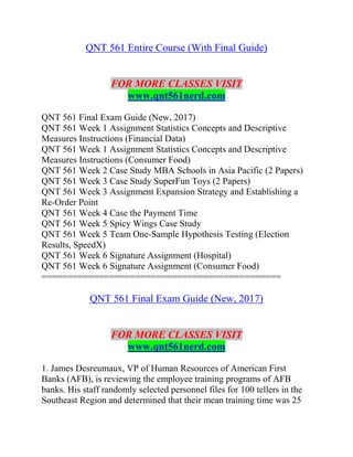 QNT 561 Entire Course (With Final Guide)
FOR MORE CLASSES VISIT
www.qnt561nerd.com
QNT 561 Final Exam Guide (New, 2017)
QNT 561 Week 1 Assignment Statistics Concepts and Descriptive
Measures Instructions (Financial Data)
QNT 561 Week 1 Assignment Statistics Concepts and Descriptive
Measures Instructions (Consumer Food)
QNT 561 Week 2 Case Study MBA Schools in Asia Pacific (2 Papers)
QNT 561 Week 3 Case Study SuperFun Toys (2 Papers)
QNT 561 Week 3 Assignment Expansion Strategy and Establishing a
Re-Order Point
QNT 561 Week 4 Case the Payment Time
QNT 561 Week 5 Spicy Wings Case Study
QNT 561 Week 5 Team One-Sample Hypothesis Testing (Election
Results, SpeedX)
QNT 561 Week 6 Signature Assignment (Hospital)
QNT 561 Week 6 Signature Assignment (Consumer Food)
==============================================
QNT 561 Final Exam Guide (New, 2017)
FOR MORE CLASSES VISIT
www.qnt561nerd.com
1. James Desreumaux, VP of Human Resources of American First
Banks (AFB), is reviewing the employee training programs of AFB
banks. His staff randomly selected personnel files for 100 tellers in the
Southeast Region and determined that their mean training time was 25
 