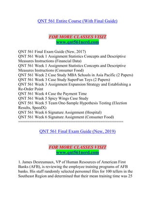 QNT 561 Entire Course (With Final Guide)
FOR MORE CLASSES VISIT
www.qnt561nerd.com
QNT 561 Final Exam Guide (New, 2017)
QNT 561 Week 1 Assignment Statistics Concepts and Descriptive
Measures Instructions (Financial Data)
QNT 561 Week 1 Assignment Statistics Concepts and Descriptive
Measures Instructions (Consumer Food)
QNT 561 Week 2 Case Study MBA Schools in Asia Pacific (2 Papers)
QNT 561 Week 3 Case Study SuperFun Toys (2 Papers)
QNT 561 Week 3 Assignment Expansion Strategy and Establishing a
Re-Order Point
QNT 561 Week 4 Case the Payment Time
QNT 561 Week 5 Spicy Wings Case Study
QNT 561 Week 5 Team One-Sample Hypothesis Testing (Election
Results, SpeedX)
QNT 561 Week 6 Signature Assignment (Hospital)
QNT 561 Week 6 Signature Assignment (Consumer Food)
==============================================
QNT 561 Final Exam Guide (New, 2019)
FOR MORE CLASSES VISIT
www.qnt561nerd.com
1. James Desreumaux, VP of Human Resources of American First
Banks (AFB), is reviewing the employee training programs of AFB
banks. His staff randomly selected personnel files for 100 tellers in the
Southeast Region and determined that their mean training time was 25
 