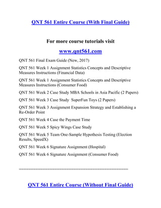 QNT 561 Entire Course (With Final Guide)
For more course tutorials visit
www.qnt561.com
QNT 561 Final Exam Guide (New, 2017)
QNT 561 Week 1 Assignment Statistics Concepts and Descriptive
Measures Instructions (Financial Data)
QNT 561 Week 1 Assignment Statistics Concepts and Descriptive
Measures Instructions (Consumer Food)
QNT 561 Week 2 Case Study MBA Schools in Asia Pacific (2 Papers)
QNT 561 Week 3 Case Study SuperFun Toys (2 Papers)
QNT 561 Week 3 Assignment Expansion Strategy and Establishing a
Re-Order Point
QNT 561 Week 4 Case the Payment Time
QNT 561 Week 5 Spicy Wings Case Study
QNT 561 Week 5 Team One-Sample Hypothesis Testing (Election
Results, SpeedX)
QNT 561 Week 6 Signature Assignment (Hospital)
QNT 561 Week 6 Signature Assignment (Consumer Food)
==============================================
QNT 561 Entire Course (Without Final Guide)
 