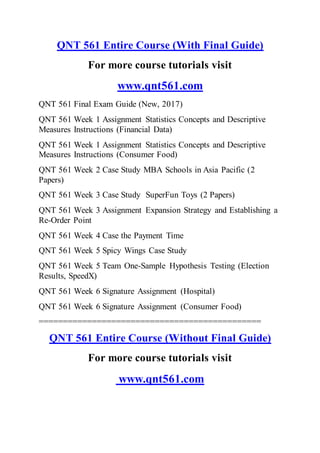 QNT 561 Entire Course (With Final Guide)
For more course tutorials visit
www.qnt561.com
QNT 561 Final Exam Guide (New, 2017)
QNT 561 Week 1 Assignment Statistics Concepts and Descriptive
Measures Instructions (Financial Data)
QNT 561 Week 1 Assignment Statistics Concepts and Descriptive
Measures Instructions (Consumer Food)
QNT 561 Week 2 Case Study MBA Schools in Asia Pacific (2
Papers)
QNT 561 Week 3 Case Study SuperFun Toys (2 Papers)
QNT 561 Week 3 Assignment Expansion Strategy and Establishing a
Re-Order Point
QNT 561 Week 4 Case the Payment Time
QNT 561 Week 5 Spicy Wings Case Study
QNT 561 Week 5 Team One-Sample Hypothesis Testing (Election
Results, SpeedX)
QNT 561 Week 6 Signature Assignment (Hospital)
QNT 561 Week 6 Signature Assignment (Consumer Food)
==============================================
QNT 561 Entire Course (Without Final Guide)
For more course tutorials visit
www.qnt561.com
 