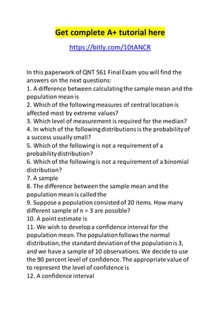 Get complete A+ tutorial here 
https://bitly.com/10tANCR 
In this paperwork of QNT 561 Final Exam you will find the 
answers on the next questions: 
1. A difference between calculating the sample mean and the 
population mean is 
2. Which of the following measures of central location is 
affected most by extreme values? 
3. Which level of measurement is required for the median? 
4. In which of the following distributions is the probability of 
a success usually small? 
5. Which of the following is not a requirement of a 
probability distribution? 
6. Which of the following is not a requirement of a binomial 
distribution? 
7. A sample 
8. The difference between the sample mean and the 
population mean is called the 
9. Suppose a population consisted of 20 items. How many 
different sample of n = 3 are possible? 
10. A point estimate is 
11. We wish to develop a confidence interval for the 
population mean. The population follows the normal 
distribution, the standard deviation of the population is 3, 
and we have a sample of 10 observations. We decide to use 
the 90 percent level of confidence. The appropriate value of 
to represent the level of confidence is 
12. A confidence interval 
 