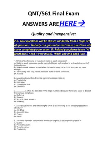 QNT/561 Final Exam
         ANSWERS ARE HERE
                    Quality and inexpensive:
P.S. Your questions will be chosen randomly from a large set
of questions. Nobody can guarantee that these questions will
cover completely your exam. If I helped you please leave “A”
feedback (I need it very much). Thank you and good luck...

1. Which of the following is true about make-to-stock processes?
A. Make-to-stock processes can be controlled based on the actual or anticipated amount of
finished goods
B. Make-to-stock process is used when demand is seasonal and the firm does not have
enough
C. Services by their very nature often use make-to-stock processes.
D. A and B

2. According to your text, the most common process metric is:
A. Productivity
B. Utilization
C. Throughput time
D. Efficiency

3. ________ is when the activities in the stage must stop because there is no place to deposit
the item just completed.
A. Buffering
B. Starving
C. None of these answers
D. Blocking

4. According to Hayes and Wheelwright, which of the following is not a major process flow
structure?
A. Job Shop
B. Assembly Line
C. Project
D. Batch

5. The most important performance dimension for product development projects is
A. Quality
B. Product flexibility
C. Time-to-market
D. Productivity
 