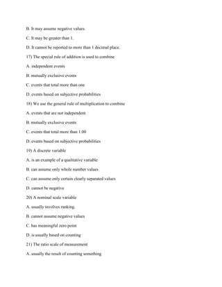 B. It may assume negative values.
C. It may be greater than 1.
D. It cannot be reported to more than 1 decimal place.
17) The special rule of addition is used to combine
A. independent events
B. mutually exclusive events
C. events that total more than one
D. events based on subjective probabilities
18) We use the general rule of multiplication to combine
A. events that are not independent
B. mutually exclusive events
C. events that total more than 1.00
D. events based on subjective probabilities
19) A discrete variable
A. is an example of a qualitative variable
B. can assume only whole number values
C. can assume only certain clearly separated values
D. cannot be negative
20) A nominal scale variable
A. usually involves ranking.
B. cannot assume negative values
C. has meaningful zero point
D. is usually based on counting
21) The ratio scale of measurement
A. usually the result of counting something
 