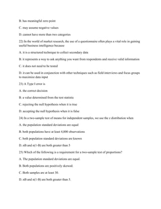 B. has meaningful zero point
C. may assume negative values
D. cannot have more than two categories
22) In the world of market research, the use of a questionnaire often plays a vital role in gaining
useful business intelligence because
A. it is a structured technique to collect secondary data
B. it represents a way to ask anything you want from respondents and receive valid information
C. it does not need to be tested
D. it can be used in conjunction with other techniques such as field interviews and focus groups
to maximize data input
23) A Type I error is
A. the correct decision
B. a value determined from the test statistic
C. rejecting the null hypothesis when it is true
D. accepting the null hypothesis when it is false
24) In a two-sample test of means for independent samples, we use the z distribution when
A. the population standard deviations are equal
B. both populations have at least 4,000 observations
C. both population standard deviations are known
D. nB and n(1-B) are both greater than 5
25) Which of the following is a requirement for a two-sample test of proportions?
A. The population standard deviations are equal.
B. Both populations are positively skewed.
C. Both samples are at least 30.
D. nB and n(1-B) are both greater than 5.
 