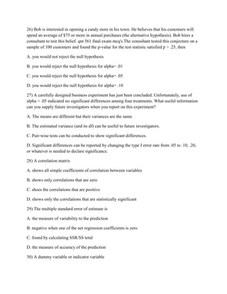 26) Bob is interested in opening a candy store in his town. He believes that his customers will
spend an average of $75 or more in annual purchases (the alternative hypothesis). Bob hires a
consultant to test this belief. qnt 561 final exam mcq's The consultant tested this conjecture on a
sample of 100 customers and found the p-value for the test statistic satisfied p > .25, then
A. you would not reject the null hypothesis
B. you would reject the null hypothesis for alpha= .01
C. you would reject the null hypothesis for alpha= .05
D. you would reject the null hypothesis for alpha= .10
27) A carefully designed business experiment has just been concluded. Unfortunately, use of
alpha = .05 indicated no significant differences among four treatments. What useful information
can you supply future investigators when you report on this experiment?
A. The means are different but their variances are the same.
B. The estimated variance (and its df) can be useful to future investigators.
C. Pair-wise tests can be conducted to show significant differences.
D. Significant differences can be reported by changing the type I error rate from .05 to .10, .20,
or whatever is needed to declare significance.
28) A correlation matrix
A. shows all simple coefficients of correlation between variables
B. shows only correlations that are zero
C. shoes the correlations that are positive
D. shows only the correlations that are statistically significant
29) The multiple standard error of estimate is
A. the measure of variability to the prediction
B. negative when one of the net regression coefficients is zero
C. found by calculating SSR/SS total
D. the measure of accuracy of the prediction
30) A dummy variable or indicator variable
 