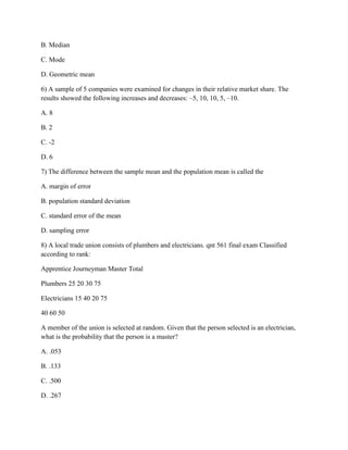 B. Median
C. Mode
D. Geometric mean
6) A sample of 5 companies were examined for changes in their relative market share. The
results showed the following increases and decreases: –5, 10, 10, 5, –10.
A. 8
B. 2
C. -2
D. 6
7) The difference between the sample mean and the population mean is called the
A. margin of error
B. population standard deviation
C. standard error of the mean
D. sampling error
8) A local trade union consists of plumbers and electricians. qnt 561 final exam Classified
according to rank:
Apprentice Journeyman Master Total
Plumbers 25 20 30 75
Electricians 15 40 20 75
40 60 50
A member of the union is selected at random. Given that the person selected is an electrician,
what is the probability that the person is a master?
A. .053
B. .133
C. .500
D. .267
 