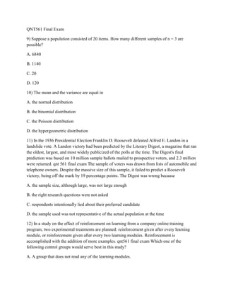 QNT561 Final Exam
9) Suppose a population consisted of 20 items. How many different samples of n = 3 are
possible?
A. 6840
B. 1140
C. 20
D. 120
10) The mean and the variance are equal in
A. the normal distribution
B. the binomial distribution
C. the Poisson distribution
D. the hypergeometric distribution
11) In the 1936 Presidential Election Franklin D. Roosevelt defeated Alfred E. Landon in a
landslide vote. A Landon victory had been predicted by the Literary Digest, a magazine that ran
the oldest, largest, and most widely publicized of the polls at the time. The Digest's final
prediction was based on 10 million sample ballots mailed to prospective voters, and 2.3 million
were returned. qnt 561 final exam The sample of voters was drawn from lists of automobile and
telephone owners. Despite the massive size of this sample, it failed to predict a Roosevelt
victory, being off the mark by 19 percentage points. The Digest was wrong because
A. the sample size, although large, was not large enough
B. the right research questions were not asked
C. respondents intentionally lied about their preferred candidate
D. the sample used was not representative of the actual population at the time
12) In a study on the effect of reinforcement on learning from a company online training
program, two experimental treatments are planned: reinforcement given after every learning
module, or reinforcement given after every two learning modules. Reinforcement is
accomplished with the addition of more examples. qnt561 final exam Which one of the
following control groups would serve best in this study?
A. A group that does not read any of the learning modules.
 