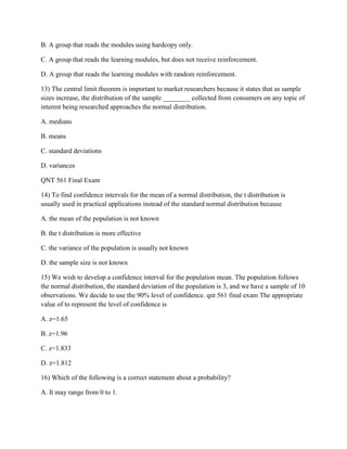B. A group that reads the modules using hardcopy only.
C. A group that reads the learning modules, but does not receive reinforcement.
D. A group that reads the learning modules with random reinforcement.
13) The central limit theorem is important to market researchers because it states that as sample
sizes increase, the distribution of the sample ________ collected from consumers on any topic of
interest being researched approaches the normal distribution.
A. medians
B. means
C. standard deviations
D. variances
QNT 561 Final Exam
14) To find confidence intervals for the mean of a normal distribution, the t distribution is
usually used in practical applications instead of the standard normal distribution because
A. the mean of the population is not known
B. the t distribution is more effective
C. the variance of the population is usually not known
D. the sample size is not known
15) We wish to develop a confidence interval for the population mean. The population follows
the normal distribution, the standard deviation of the population is 3, and we have a sample of 10
observations. We decide to use the 90% level of confidence. qnt 561 final exam The appropriate
value of to represent the level of confidence is
A. z=1.65
B. z=1.96
C. z=1.833
D. z=1.812
16) Which of the following is a correct statement about a probability?
A. It may range from 0 to 1.
 