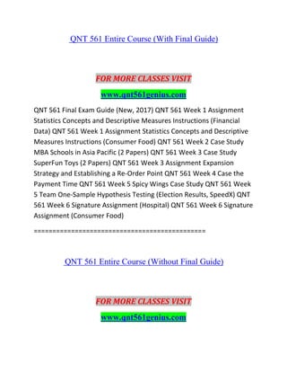 QNT 561 Entire Course (With Final Guide)
FOR MORE CLASSES VISIT
www.qnt561genius.com
QNT 561 Final Exam Guide (New, 2017) QNT 561 Week 1 Assignment
Statistics Concepts and Descriptive Measures Instructions (Financial
Data) QNT 561 Week 1 Assignment Statistics Concepts and Descriptive
Measures Instructions (Consumer Food) QNT 561 Week 2 Case Study
MBA Schools in Asia Pacific (2 Papers) QNT 561 Week 3 Case Study
SuperFun Toys (2 Papers) QNT 561 Week 3 Assignment Expansion
Strategy and Establishing a Re-Order Point QNT 561 Week 4 Case the
Payment Time QNT 561 Week 5 Spicy Wings Case Study QNT 561 Week
5 Team One-Sample Hypothesis Testing (Election Results, SpeedX) QNT
561 Week 6 Signature Assignment (Hospital) QNT 561 Week 6 Signature
Assignment (Consumer Food)
==============================================
QNT 561 Entire Course (Without Final Guide)
FOR MORE CLASSES VISIT
www.qnt561genius.com
 