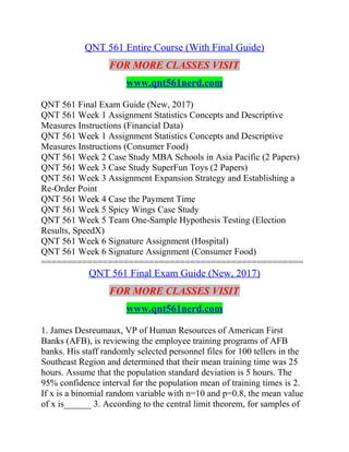 QNT 561 Entire Course (With Final Guide)
FOR MORE CLASSES VISIT
www.qnt561nerd.com
QNT 561 Final Exam Guide (New, 2017)
QNT 561 Week 1 Assignment Statistics Concepts and Descriptive
Measures Instructions (Financial Data)
QNT 561 Week 1 Assignment Statistics Concepts and Descriptive
Measures Instructions (Consumer Food)
QNT 561 Week 2 Case Study MBA Schools in Asia Pacific (2 Papers)
QNT 561 Week 3 Case Study SuperFun Toys (2 Papers)
QNT 561 Week 3 Assignment Expansion Strategy and Establishing a
Re-Order Point
QNT 561 Week 4 Case the Payment Time
QNT 561 Week 5 Spicy Wings Case Study
QNT 561 Week 5 Team One-Sample Hypothesis Testing (Election
Results, SpeedX)
QNT 561 Week 6 Signature Assignment (Hospital)
QNT 561 Week 6 Signature Assignment (Consumer Food)
===================================================
QNT 561 Final Exam Guide (New, 2017)
FOR MORE CLASSES VISIT
www.qnt561nerd.com
1. James Desreumaux, VP of Human Resources of American First
Banks (AFB), is reviewing the employee training programs of AFB
banks. His staff randomly selected personnel files for 100 tellers in the
Southeast Region and determined that their mean training time was 25
hours. Assume that the population standard deviation is 5 hours. The
95% confidence interval for the population mean of training times is 2.
If x is a binomial random variable with n=10 and p=0.8, the mean value
of x is______ 3. According to the central limit theorem, for samples of
 