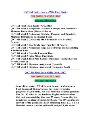 QNT 561 Entire Course (With Final Guide)
FOR MORE CLASSES VISIT
www.qnt561nerd.com
QNT 561 Final Exam Guide (New, 2017)
QNT 561 Week 1 Assignment Statistics Concepts and Descriptive
Measures Instructions (Financial Data)
QNT 561 Week 1 Assignment Statistics Concepts and Descriptive
Measures Instructions (Consumer Food)
QNT 561 Week 2 Case Study MBA Schools in Asia Pacific (2
Papers)
QNT 561 Week 3 Case Study SuperFun Toys (2 Papers)
QNT 561 Week 3 Assignment Expansion Strategy and Establishing
a Re-Order Point
QNT 561 Week 4 Case the Payment Time
QNT 561 Week 5 Spicy Wings Case Study
QNT 561 Week 5 Team One-Sample Hypothesis Testing (Election
Results, SpeedX)
QNT 561 Week 6 Signature Assignment (Hospital)
QNT 561 Week 6 Signature Assignment (Consumer Food)
---------------------------------------------------------------------------------------
QNT 561 Final Exam Guide (New, 2017)
FOR MORE CLASSES VISIT
www.qnt561nerd.com
1. James Desreumaux, VP of Human Resources of American
First Banks (AFB), is reviewing the employee training
programs of AFB banks. His staff randomly selected personnel
files for 100 tellers in the Southeast Region and determined
that their mean training time was 25 hours. Assume that the
population standard deviation is 5 hours. The 95% confidence
interval for the population mean of training times is 2. If x is a
binomial random variable with n=10 and p=0.8, the mean
 