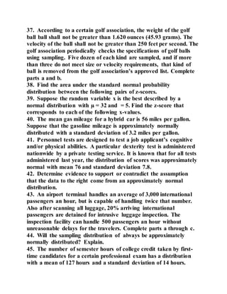 37. According to a certain golf association, the weight of the golf
ball ball shall not be greater than 1.620 ounces (45.93 grams). The
velocity of the ball shall not be greater than 250 feet per second. The
golf association periodically checks the specifications of golf balls
using sampling. Five dozen of each kind are sampled, and if more
than three do not meet size or velocity requirements, that kind of
ball is removed from the golf association’s approved list. Complete
parts a and b.
38. Find the area under the standard normal probability
distribution between the following pairs of z-scores.
39. Suppose the random variable x is the best described by a
normal distribution with µ = 32 and = 5. Find the z-score that
corresponds to each of the following x-values.
40. The mean gas mileage for a hybrid car is 56 miles per gallon.
Suppose that the gasoline mileage is approximately normally
distributed with a standard deviation of 3.2 miles per gallon.
41. Personnel tests are designed to test a job applicant’s cognitive
and/or physical abilities. A particular dexterity test is administered
nationwide by a private testing service. It is known that for all tests
administered last year, the distribution of scores was approximately
normal with mean 76 and standard deviation 7.8.
42. Determine evidence to support or contradict the assumption
that the data to the right come from an approximately normal
distribution.
43. An airport terminal handles an average of 3,000 international
passengers an hour, but is capable of handling twice that number.
Also after scanning all luggage, 20% arriving international
passengers are detained for intrusive luggage inspection. The
inspection facility can handle 500 passengers an hour without
unreasonable delays for the travelers. Complete parts a through c.
44. Will the sampling distribution of always be approximately
normally distributed? Explain.
45. The number of semester hours of college credit taken by first-
time candidates for a certain professional exam has a distribution
with a mean of 127 hours and a standard deviation of 14 hours.
 
