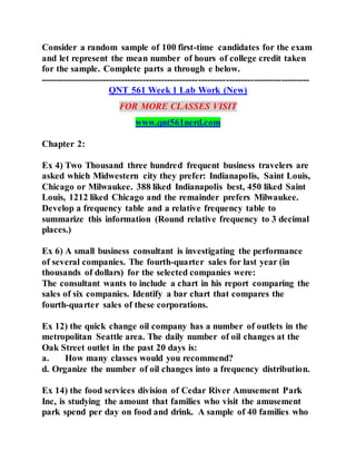 Consider a random sample of 100 first-time candidates for the exam
and let represent the mean number of hours of college credit taken
for the sample. Complete parts a through e below.
---------------------------------------------------------------------------------------
QNT 561 Week 1 Lab Work (New)
FOR MORE CLASSES VISIT
www.qnt561nerd.com
Chapter 2:
Ex 4) Two Thousand three hundred frequent business travelers are
asked which Midwestern city they prefer: Indianapolis, Saint Louis,
Chicago or Milwaukee. 388 liked Indianapolis best, 450 liked Saint
Louis, 1212 liked Chicago and the remainder prefers Milwaukee.
Develop a frequency table and a relative frequency table to
summarize this information (Round relative frequency to 3 decimal
places.)
Ex 6) A small business consultant is investigating the performance
of several companies. The fourth-quarter sales for last year (in
thousands of dollars) for the selected companies were:
The consultant wants to include a chart in his report comparing the
sales of six companies. Identify a bar chart that compares the
fourth-quarter sales of these corporations.
Ex 12) the quick change oil company has a number of outlets in the
metropolitan Seattle area. The daily number of oil changes at the
Oak Street outlet in the past 20 days is:
a. How many classes would you recommend?
d. Organize the number of oil changes into a frequency distribution.
Ex 14) the food services division of Cedar River Amusement Park
Inc, is studying the amount that families who visit the amusement
park spend per day on food and drink. A sample of 40 families who
 