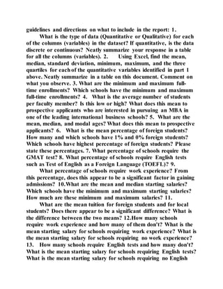 guidelines and directions on what to include in the report: 1.
What is the type of data (Quantitative or Qualitative) for each
of the columns (variables) in the dataset? If quantitative, is the data
discrete or continuous? Neatly summarize your response in a table
for all the columns (variables). 2. Using Excel, find the mean,
median, standard deviation, minimum, maximum, and the three
quartiles for each of the quantitative variables identified in part 1
above. Neatly summarize in a table on this document. Comment on
what you observe. 3. What are the minimum and maximum full-
time enrollments? Which schools have the minimum and maximum
full-time enrollments? 4. What is the average number of students
per faculty member? Is this low or high? What does this mean to
prospective applicants who are interested in pursuing an MBA in
one of the leading international business schools? 5. What are the
mean, median, and modal ages? What does this mean to prospective
applicants? 6. What is the mean percentage of foreign students?
How many and which schools have 1% and 0% foreign students?
Which schools have highest percentage of foreign students? Please
state these percentages. 7. What percentage of schools require the
GMAT test? 8. What percentage of schools require English tests
such as Test of English as a Foreign Language (TOEFL)? 9.
What percentage of schools require work experience? From
this percentage, does this appear to be a significant factor in gaining
admissions? 10.What are the mean and median starting salaries?
Which schools have the minimum and maximum starting salaries?
How much are these minimum and maximum salaries? 11.
What are the mean tuition for foreign students and for local
students? Does there appear to be a significant difference? What is
the difference between the two means? 12.How many schools
require work experience and how many of them don't? What is the
mean starting salary for schools requiring work experience? What is
the mean starting salary for schools requiring no work experience?
13. How many schools require English tests and how many don't?
What is the mean starting salary for schools requiring English tests?
What is the mean starting salary for schools requiring no English
 