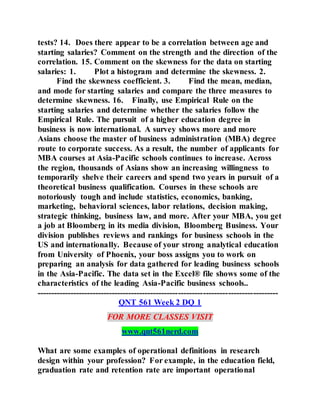tests? 14. Does there appear to be a correlation between age and
starting salaries? Comment on the strength and the direction of the
correlation. 15. Comment on the skewness for the data on starting
salaries: 1. Plot a histogram and determine the skewness. 2.
Find the skewness coefficient. 3. Find the mean, median,
and mode for starting salaries and compare the three measures to
determine skewness. 16. Finally, use Empirical Rule on the
starting salaries and determine whether the salaries follow the
Empirical Rule. The pursuit of a higher education degree in
business is now international. A survey shows more and more
Asians choose the master of business administration (MBA) degree
route to corporate success. As a result, the number of applicants for
MBA courses at Asia-Pacific schools continues to increase. Across
the region, thousands of Asians show an increasing willingness to
temporarily shelve their careers and spend two years in pursuit of a
theoretical business qualification. Courses in these schools are
notoriously tough and include statistics, economics, banking,
marketing, behavioral sciences, labor relations, decision making,
strategic thinking, business law, and more. After your MBA, you get
a job at Bloomberg in its media division, Bloomberg Business. Your
division publishes reviews and rankings for business schools in the
US and internationally. Because of your strong analytical education
from University of Phoenix, your boss assigns you to work on
preparing an analysis for data gathered for leading business schools
in the Asia-Pacific. The data set in the Excel® file shows some of the
characteristics of the leading Asia-Pacific business schools..
---------------------------------------------------------------------------------------
QNT 561 Week 2 DQ 1
FOR MORE CLASSES VISIT
www.qnt561nerd.com
What are some examples of operational definitions in research
design within your profession? For example, in the education field,
graduation rate and retention rate are important operational
 